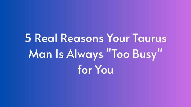 5 Real Reasons Your Taurus Man Is Always “Too Busy” for You