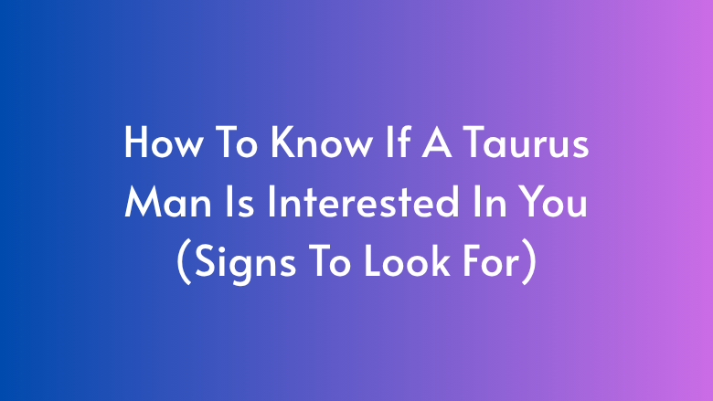 How To Know If A Taurus Man Is Interested In You (Signs To Look For)